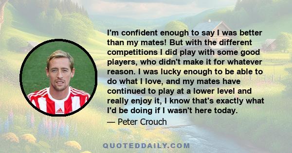 I'm confident enough to say I was better than my mates! But with the different competitions I did play with some good players, who didn't make it for whatever reason. I was lucky enough to be able to do what I love, and