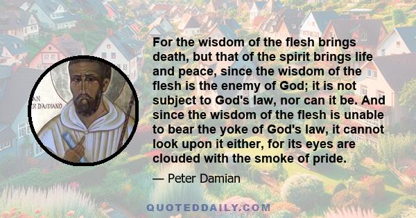 For the wisdom of the flesh brings death, but that of the spirit brings life and peace, since the wisdom of the flesh is the enemy of God; it is not subject to God's law, nor can it be. And since the wisdom of the flesh