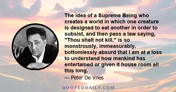 The idea of a Supreme Being who creates a world in which one creature is designed to eat another in order to subsist, and then pass a law saying, Thou shalt not kill, is so monstrously, immeasurably, bottomlessly absurd