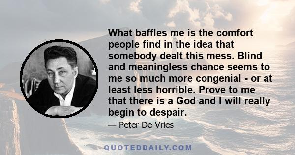 What baffles me is the comfort people find in the idea that somebody dealt this mess. Blind and meaningless chance seems to me so much more congenial - or at least less horrible. Prove to me that there is a God and I