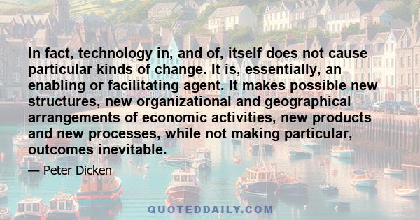 In fact, technology in, and of, itself does not cause particular kinds of change. It is, essentially, an enabling or facilitating agent. It makes possible new structures, new organizational and geographical arrangements