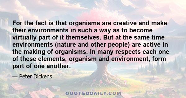 For the fact is that organisms are creative and make their environments in such a way as to become virtually part of it themselves. But at the same time environments (nature and other people) are active in the making of