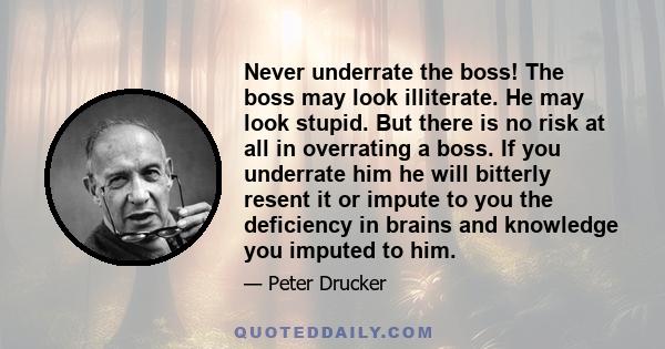 Never underrate the boss! The boss may look illiterate. He may look stupid. But there is no risk at all in overrating a boss. If you underrate him he will bitterly resent it or impute to you the deficiency in brains and