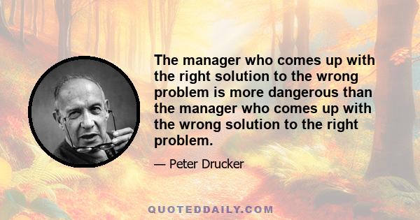 The manager who comes up with the right solution to the wrong problem is more dangerous than the manager who comes up with the wrong solution to the right problem.