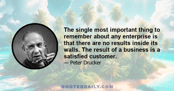 The single most important thing to remember about any enterprise is that there are no results inside its walls. The result of a business is a satisfied customer.