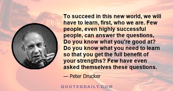 To succeed in this new world, we will have to learn, first, who we are. Few people, even highly successful people, can answer the questions, Do you know what you're good at? Do you know what you need to learn so that