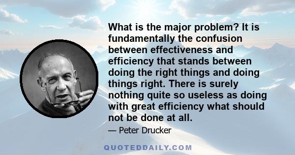 What is the major problem? It is fundamentally the confusion between effectiveness and efficiency that stands between doing the right things and doing things right. There is surely nothing quite so useless as doing with