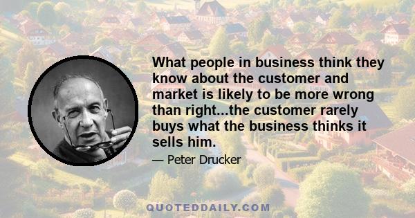 What people in business think they know about the customer and market is likely to be more wrong than right...the customer rarely buys what the business thinks it sells him.