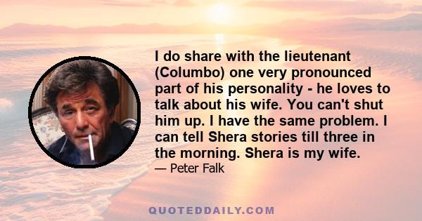 I do share with the lieutenant (Columbo) one very pronounced part of his personality - he loves to talk about his wife. You can't shut him up. I have the same problem. I can tell Shera stories till three in the morning.
