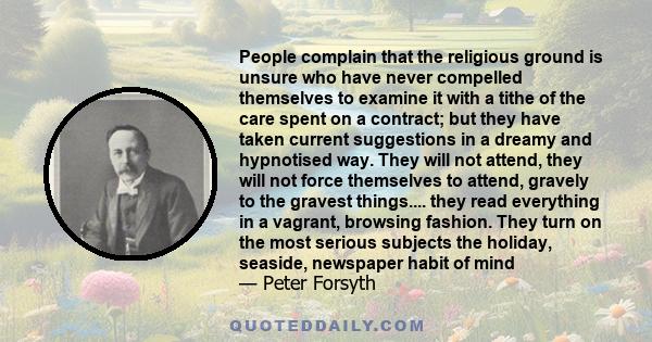People complain that the religious ground is unsure who have never compelled themselves to examine it with a tithe of the care spent on a contract; but they have taken current suggestions in a dreamy and hypnotised way.