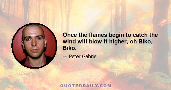 Once the flames begin to catch the wind will blow it higher, oh Biko, Biko.