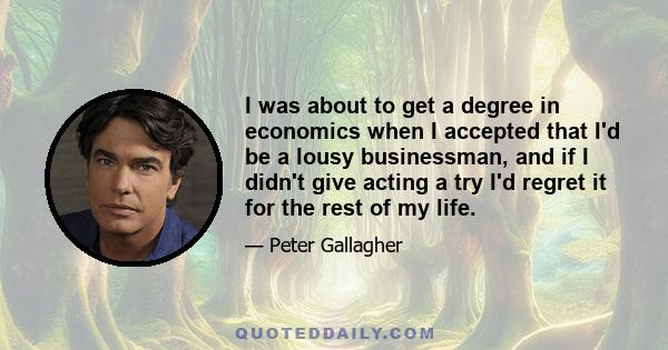 I was about to get a degree in economics when I accepted that I'd be a lousy businessman, and if I didn't give acting a try I'd regret it for the rest of my life.