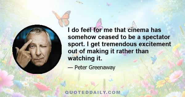 I do feel for me that cinema has somehow ceased to be a spectator sport. I get tremendous excitement out of making it rather than watching it.