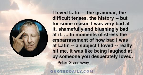 I loved Latin -- the grammar, the difficult tenses, the history -- but for some reason I was very bad at it, shamefully and blushingly bad at it. ... In moments of stress the embarrassment of how bad I was at Latin -- a