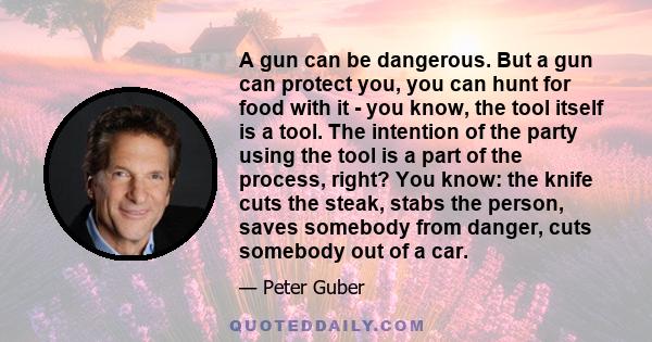A gun can be dangerous. But a gun can protect you, you can hunt for food with it - you know, the tool itself is a tool. The intention of the party using the tool is a part of the process, right? You know: the knife cuts