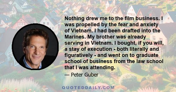 Nothing drew me to the film business. I was propelled by the fear and anxiety of Vietnam. I had been drafted into the Marines. My brother was already serving in Vietnam. I bought, if you will, a stay of execution - both