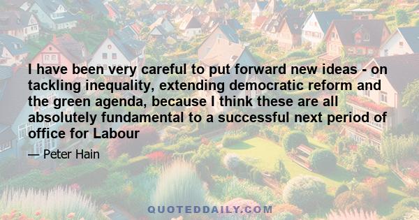 I have been very careful to put forward new ideas - on tackling inequality, extending democratic reform and the green agenda, because I think these are all absolutely fundamental to a successful next period of office