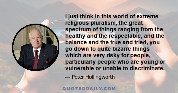 I just think in this world of extreme religious pluralism, the great spectrum of things ranging from the healthy and the respectable, and the balance and the true and tried, you go down to quite bizarre things which are