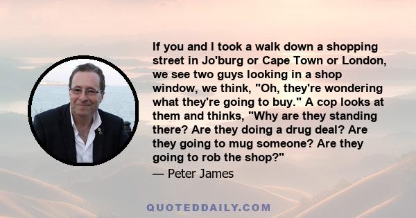 If you and I took a walk down a shopping street in Jo'burg or Cape Town or London, we see two guys looking in a shop window, we think, Oh, they're wondering what they're going to buy. A cop looks at them and thinks, Why