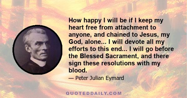 How happy I will be if I keep my heart free from attachment to anyone, and chained to Jesus, my God, alone... I will devote all my efforts to this end... I will go before the Blessed Sacrament, and there sign these
