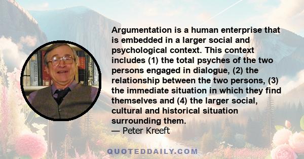 Argumentation is a human enterprise that is embedded in a larger social and psychological context. This context includes (1) the total psyches of the two persons engaged in dialogue, (2) the relationship between the two