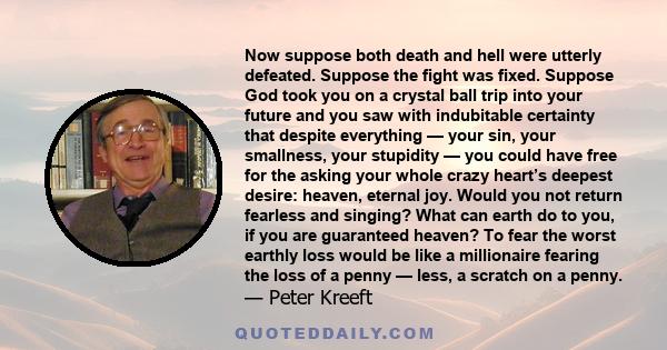 Now suppose both death and hell were utterly defeated. Suppose the fight was fixed. Suppose God took you on a crystal ball trip into your future and you saw with indubitable certainty that despite everything — your sin,