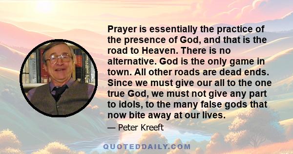 Prayer is essentially the practice of the presence of God, and that is the road to Heaven. There is no alternative. God is the only game in town. All other roads are dead ends. Since we must give our all to the one true