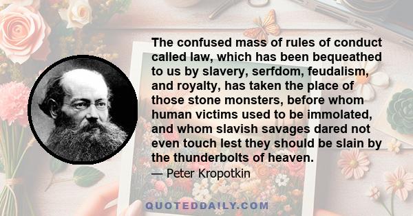 The confused mass of rules of conduct called law, which has been bequeathed to us by slavery, serfdom, feudalism, and royalty, has taken the place of those stone monsters, before whom human victims used to be immolated,