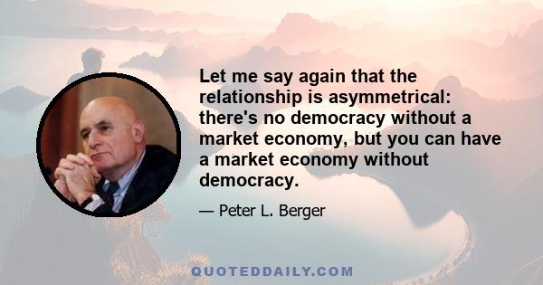Let me say again that the relationship is asymmetrical: there's no democracy without a market economy, but you can have a market economy without democracy.