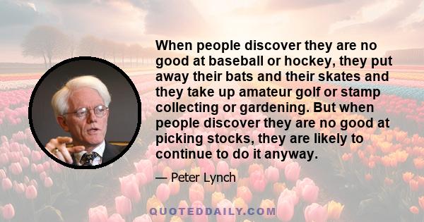 When people discover they are no good at baseball or hockey, they put away their bats and their skates and they take up amateur golf or stamp collecting or gardening. But when people discover they are no good at picking