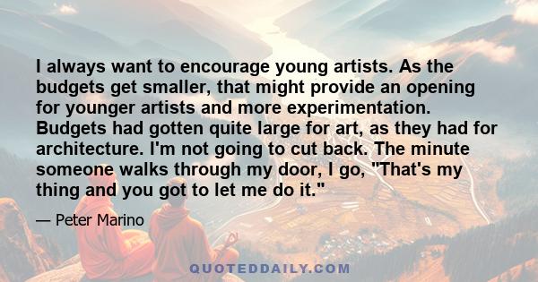 I always want to encourage young artists. As the budgets get smaller, that might provide an opening for younger artists and more experimentation. Budgets had gotten quite large for art, as they had for architecture. I'm