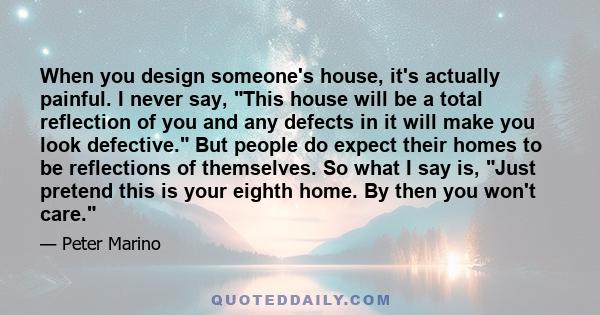 When you design someone's house, it's actually painful. I never say, This house will be a total reflection of you and any defects in it will make you look defective. But people do expect their homes to be reflections of