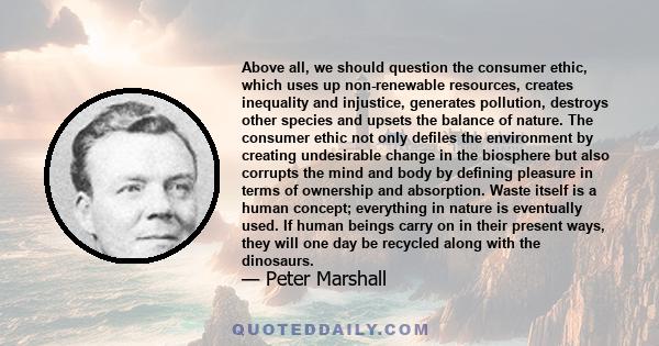 Above all, we should question the consumer ethic, which uses up non-renewable resources, creates inequality and injustice, generates pollution, destroys other species and upsets the balance of nature. The consumer ethic