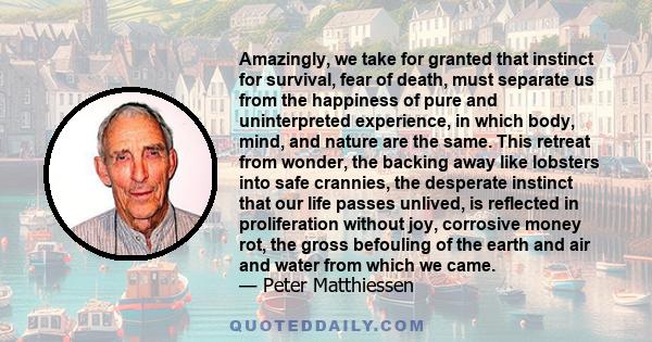 Amazingly, we take for granted that instinct for survival, fear of death, must separate us from the happiness of pure and uninterpreted experience, in which body, mind, and nature are the same. This retreat from wonder,