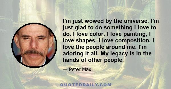 I'm just wowed by the universe. I'm just glad to do something I love to do. I love color, I love painting, I love shapes, I love composition, I love the people around me. I'm adoring it all. My legacy is in the hands of