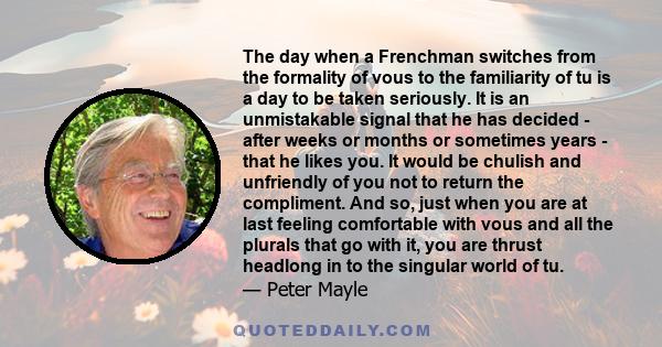 The day when a Frenchman switches from the formality of vous to the familiarity of tu is a day to be taken seriously. It is an unmistakable signal that he has decided - after weeks or months or sometimes years - that he