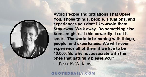 Avoid People and Situations That Upset You. Those things, people, situations, and experiences you dont like--avoid them. Stay away. Walk away. Do something else. Some might call this cowardly. I call it smart. The world
