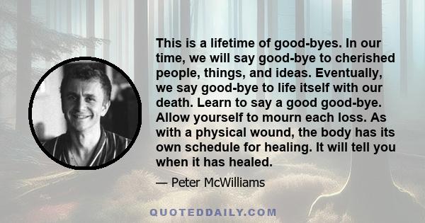 This is a lifetime of good-byes. In our time, we will say good-bye to cherished people, things, and ideas. Eventually, we say good-bye to life itself with our death. Learn to say a good good-bye. Allow yourself to mourn