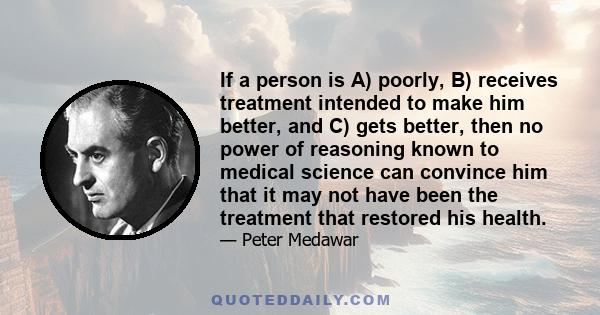 If a person is A) poorly, B) receives treatment intended to make him better, and C) gets better, then no power of reasoning known to medical science can convince him that it may not have been the treatment that restored