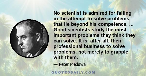 No scientist is admired for failing in the attempt to solve problems that lie beyond his competence. ... Good scientists study the most important problems they think they can solve. It is, after all, their professional