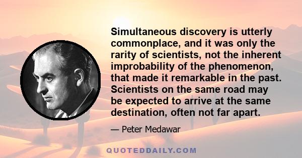 Simultaneous discovery is utterly commonplace, and it was only the rarity of scientists, not the inherent improbability of the phenomenon, that made it remarkable in the past. Scientists on the same road may be expected