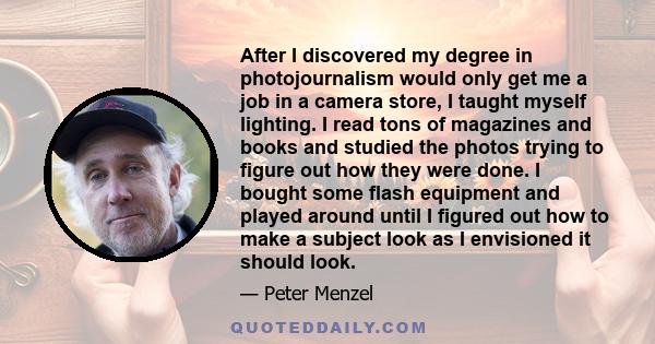 After I discovered my degree in photojournalism would only get me a job in a camera store, I taught myself lighting. I read tons of magazines and books and studied the photos trying to figure out how they were done. I