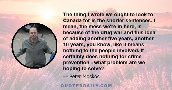 The thing I wrote we ought to look to Canada for is the shorter sentences. I mean, the mess we're in here, is because of the drug war and this idea of adding another five years, another 10 years, you know, like it means