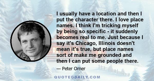 I usually have a location and then I put the character there. I love place names. I think I'm tricking myself by being so specific - it suddenly becomes real to me. Just because I say it's Chicago, Illinois doesn't mean