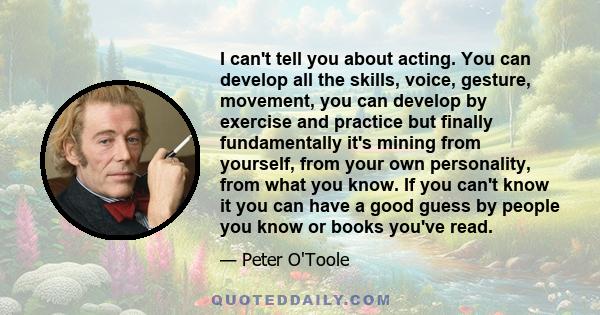I can't tell you about acting. You can develop all the skills, voice, gesture, movement, you can develop by exercise and practice but finally fundamentally it's mining from yourself, from your own personality, from what