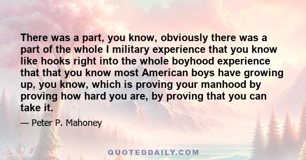 There was a part, you know, obviously there was a part of the whole I military experience that you know like hooks right into the whole boyhood experience that that you know most American boys have growing up, you know,