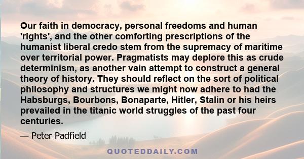 Our faith in democracy, personal freedoms and human 'rights', and the other comforting prescriptions of the humanist liberal credo stem from the supremacy of maritime over territorial power. Pragmatists may deplore this