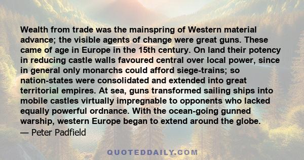 Wealth from trade was the mainspring of Western material advance; the visible agents of change were great guns. These came of age in Europe in the 15th century. On land their potency in reducing castle walls favoured