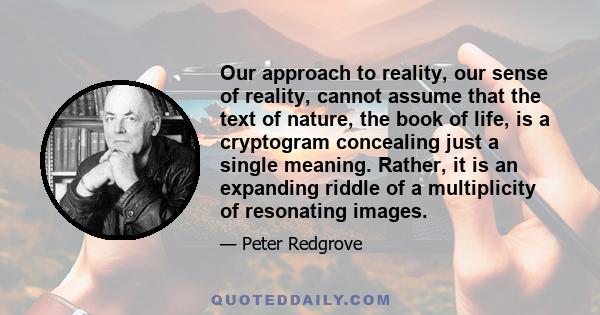 Our approach to reality, our sense of reality, cannot assume that the text of nature, the book of life, is a cryptogram concealing just a single meaning. Rather, it is an expanding riddle of a multiplicity of resonating