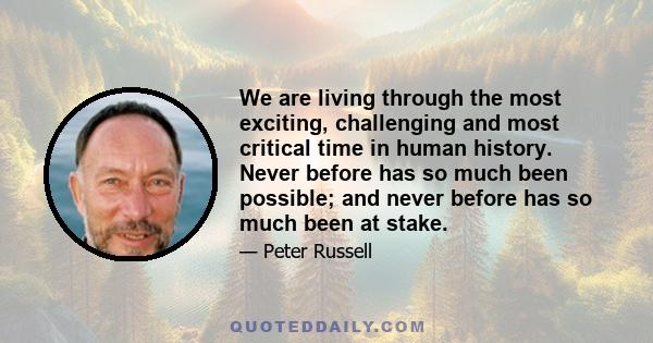 We are living through the most exciting, challenging and most critical time in human history. Never before has so much been possible; and never before has so much been at stake.